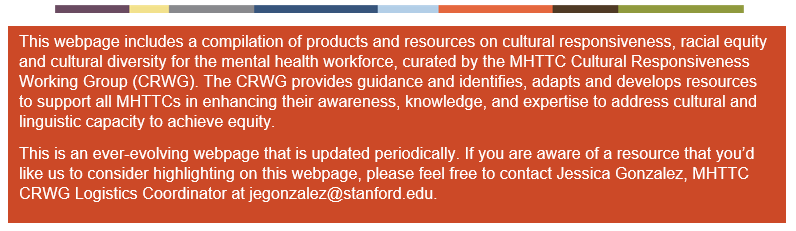 This webpage includes a compilation of products and resources on cultural responsiveness, racial equity and cultural diversity for the mental health workforce, curated by the MHTTC Cultural Responsiveness Working Group (CRWG). The CRWG provides guidance and identifies, adapts and develops resources to support all MHTTCs in enhancing their awareness, knowledge, and expertise to address cultural and linguistic capacity to achieve equity. This is an ever-evolving webpage that is updated periodically. If you are aware of a resource that you’d like us to consider highlighting on this webpage, please feel free to contact Jessica Gonzalez, MHTTC Cultural Responsiveness Working Group Logistics Coordinator at jegonzalez@stanford.edu.